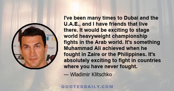 I've been many times to Dubai and the U.A.E., and I have friends that live there. It would be exciting to stage world heavyweight championship fights in the Arab world. It's something Muhammad Ali achieved when he