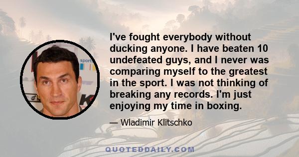 I've fought everybody without ducking anyone. I have beaten 10 undefeated guys, and I never was comparing myself to the greatest in the sport. I was not thinking of breaking any records. I'm just enjoying my time in