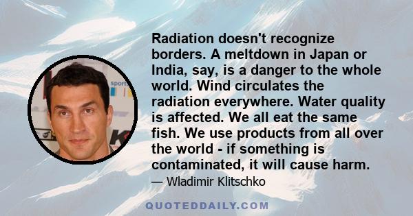 Radiation doesn't recognize borders. A meltdown in Japan or India, say, is a danger to the whole world. Wind circulates the radiation everywhere. Water quality is affected. We all eat the same fish. We use products from 