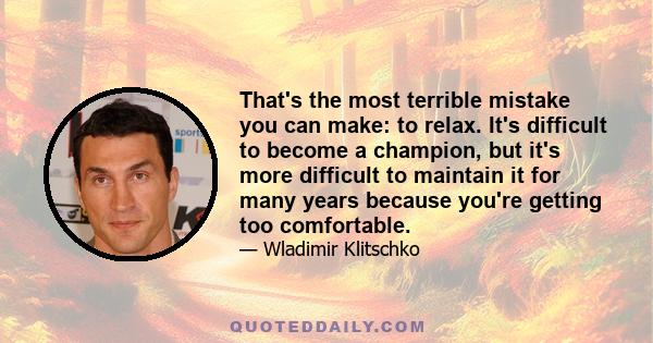 That's the most terrible mistake you can make: to relax. It's difficult to become a champion, but it's more difficult to maintain it for many years because you're getting too comfortable.