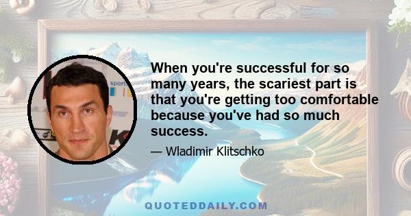 When you're successful for so many years, the scariest part is that you're getting too comfortable because you've had so much success.