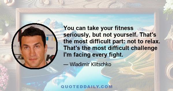 You can take your fitness seriously, but not yourself. That's the most difficult part: not to relax. That's the most difficult challenge I'm facing every fight.