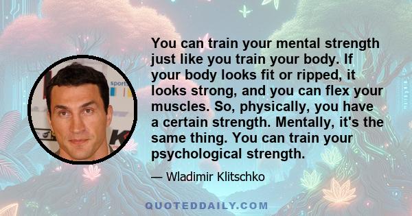 You can train your mental strength just like you train your body. If your body looks fit or ripped, it looks strong, and you can flex your muscles. So, physically, you have a certain strength. Mentally, it's the same