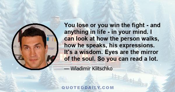 You lose or you win the fight - and anything in life - in your mind. I can look at how the person walks, how he speaks, his expressions. It's a wisdom. Eyes are the mirror of the soul. So you can read a lot.