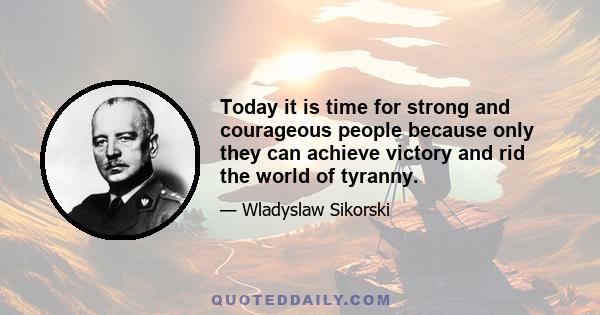 Today it is time for strong and courageous people because only they can achieve victory and rid the world of tyranny.