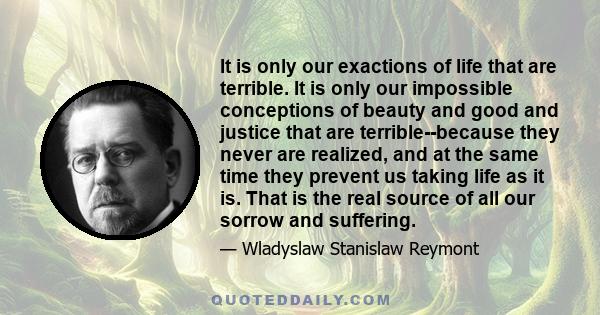 It is only our exactions of life that are terrible. It is only our impossible conceptions of beauty and good and justice that are terrible--because they never are realized, and at the same time they prevent us taking