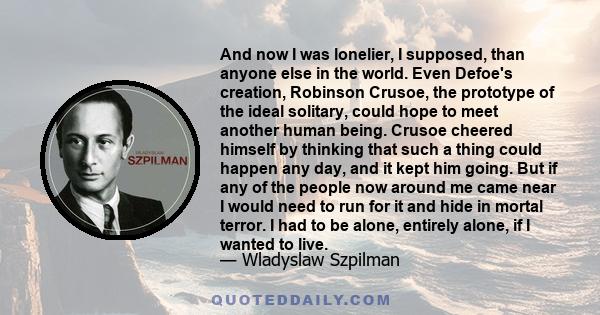 And now I was lonelier, I supposed, than anyone else in the world. Even Defoe's creation, Robinson Crusoe, the prototype of the ideal solitary, could hope to meet another human being. Crusoe cheered himself by thinking