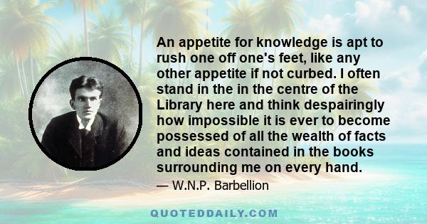 An appetite for knowledge is apt to rush one off one's feet, like any other appetite if not curbed. I often stand in the in the centre of the Library here and think despairingly how impossible it is ever to become