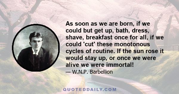 As soon as we are born, if we could but get up, bath, dress, shave, breakfast once for all, if we could 'cut' these monotonous cycles of routine. If the sun rose it would stay up, or once we were alive we were immortal!