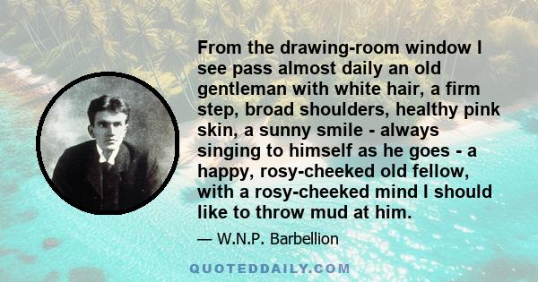 From the drawing-room window I see pass almost daily an old gentleman with white hair, a firm step, broad shoulders, healthy pink skin, a sunny smile - always singing to himself as he goes - a happy, rosy-cheeked old