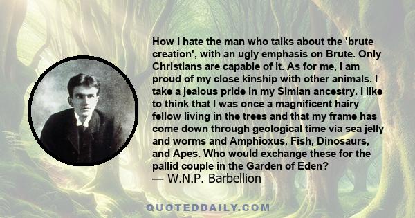 How I hate the man who talks about the 'brute creation', with an ugly emphasis on Brute. Only Christians are capable of it. As for me, I am proud of my close kinship with other animals. I take a jealous pride in my