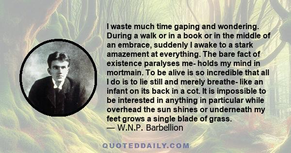 I waste much time gaping and wondering. During a walk or in a book or in the middle of an embrace, suddenly I awake to a stark amazement at everything. The bare fact of existence paralyses me- holds my mind in mortmain. 