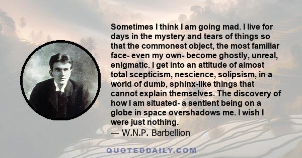 Sometimes I think I am going mad. I live for days in the mystery and tears of things so that the commonest object, the most familiar face- even my own- become ghostly, unreal, enigmatic. I get into an attitude of almost 