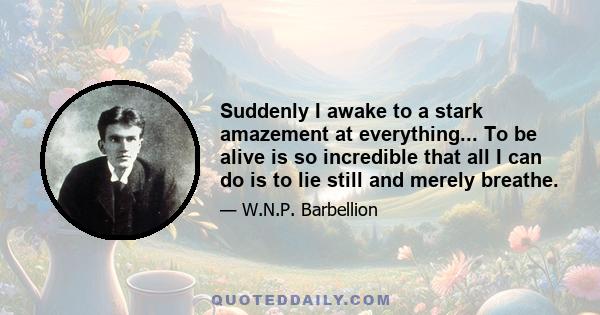 Suddenly I awake to a stark amazement at everything... To be alive is so incredible that all I can do is to lie still and merely breathe.