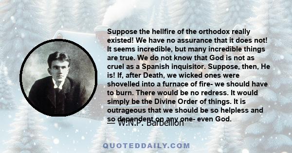 Suppose the hellfire of the orthodox really existed! We have no assurance that it does not! It seems incredible, but many incredible things are true. We do not know that God is not as cruel as a Spanish inquisitor.