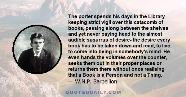 The porter spends his days in the Library keeping strict vigil over this catacomb of books, passing along between the shelves and yet never paying heed to the almost audible susurrus of desire- the desire every book has 