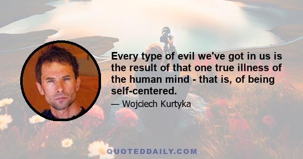 Every type of evil we've got in us is the result of that one true illness of the human mind - that is, of being self-centered.