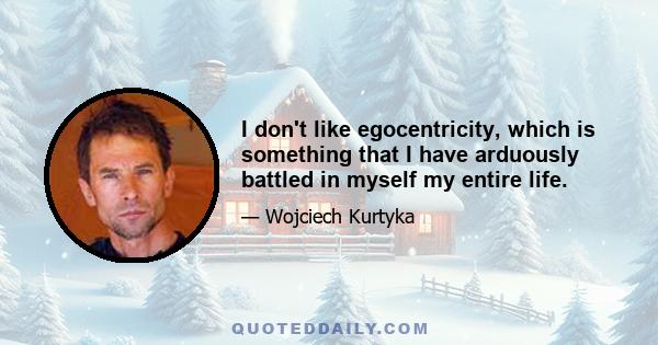 I don't like egocentricity, which is something that I have arduously battled in myself my entire life.