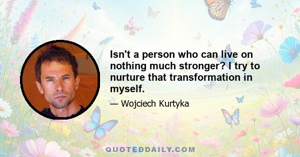 Isn't a person who can live on nothing much stronger? I try to nurture that transformation in myself.