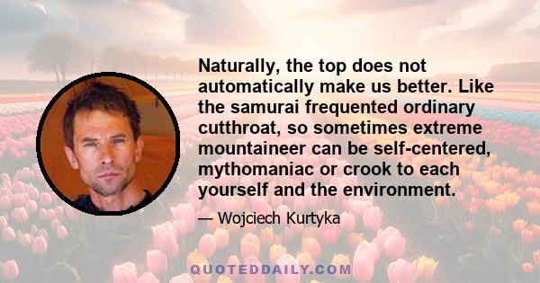 Naturally, the top does not automatically make us better. Like the samurai frequented ordinary cutthroat, so sometimes extreme mountaineer can be self-centered, mythomaniac or crook to each yourself and the environment.