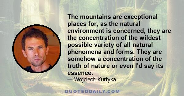 The mountains are exceptional places for, as the natural environment is concerned, they are the concentration of the wildest possible variety of all natural phenomena and forms. They are somehow a concentration of the