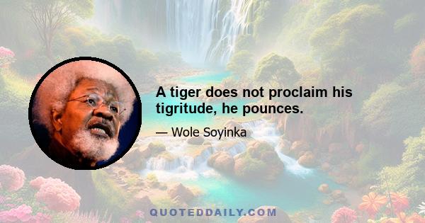 A tiger does not proclaim his tigritude, he pounces.