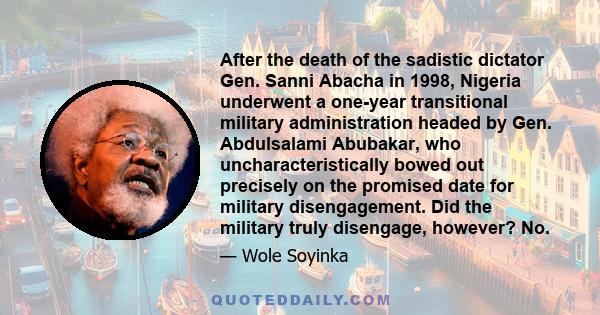 After the death of the sadistic dictator Gen. Sanni Abacha in 1998, Nigeria underwent a one-year transitional military administration headed by Gen. Abdulsalami Abubakar, who uncharacteristically bowed out precisely on