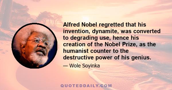 Alfred Nobel regretted that his invention, dynamite, was converted to degrading use, hence his creation of the Nobel Prize, as the humanist counter to the destructive power of his genius.