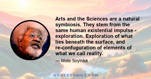 Arts and the Sciences are a natural symbiosis. They stem from the same human existential impulse - exploration. Exploration of what lies beneath the surface, and re-confuguration of elements of what we call reality.