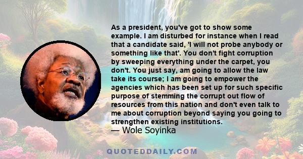 As a president, you've got to show some example. I am disturbed for instance when I read that a candidate said, 'I will not probe anybody or something like that'. You don't fight corruption by sweeping everything under