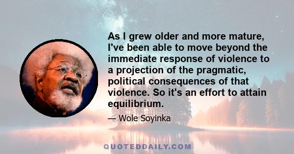 As I grew older and more mature, I've been able to move beyond the immediate response of violence to a projection of the pragmatic, political consequences of that violence. So it's an effort to attain equilibrium.