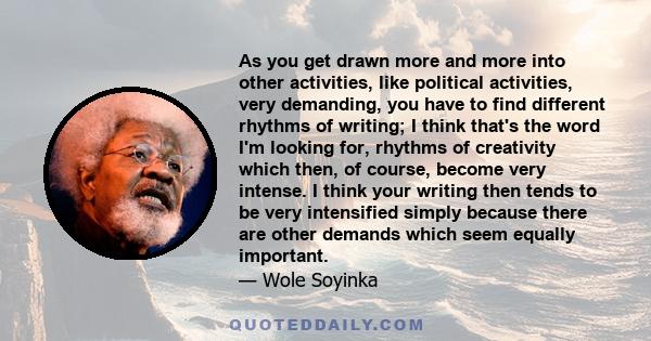 As you get drawn more and more into other activities, like political activities, very demanding, you have to find different rhythms of writing; I think that's the word I'm looking for, rhythms of creativity which then,