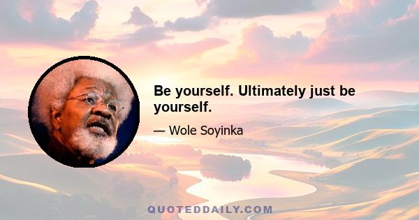 Be yourself. Ultimately just be yourself.