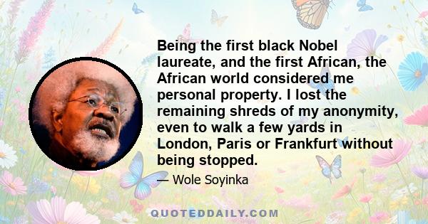 Being the first black Nobel laureate, and the first African, the African world considered me personal property. I lost the remaining shreds of my anonymity, even to walk a few yards in London, Paris or Frankfurt without 