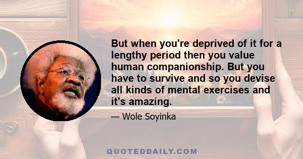 But when you're deprived of it for a lengthy period then you value human companionship. But you have to survive and so you devise all kinds of mental exercises and it's amazing.