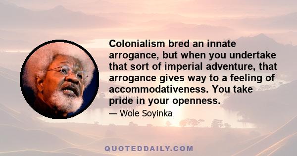 Colonialism bred an innate arrogance, but when you undertake that sort of imperial adventure, that arrogance gives way to a feeling of accommodativeness. You take pride in your openness.