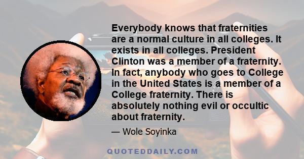 Everybody knows that fraternities are a normal culture in all colleges. It exists in all colleges. President Clinton was a member of a fraternity. In fact, anybody who goes to College in the United States is a member of 