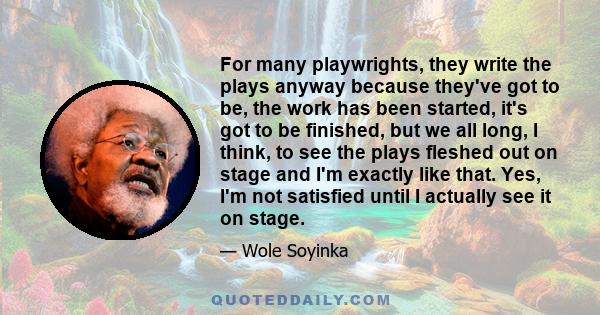 For many playwrights, they write the plays anyway because they've got to be, the work has been started, it's got to be finished, but we all long, I think, to see the plays fleshed out on stage and I'm exactly like that. 