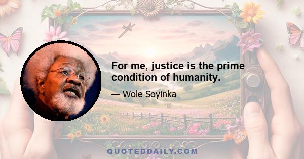 For me, justice is the prime condition of humanity.