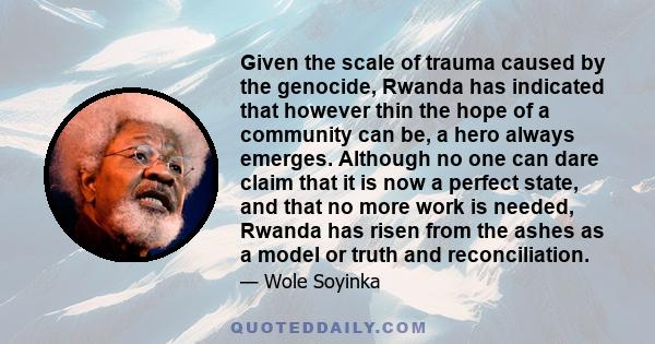 Given the scale of trauma caused by the genocide, Rwanda has indicated that however thin the hope of a community can be, a hero always emerges. Although no one can dare claim that it is now a perfect state, and that no