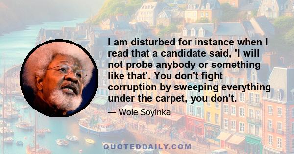 I am disturbed for instance when I read that a candidate said, 'I will not probe anybody or something like that'. You don't fight corruption by sweeping everything under the carpet, you don't.