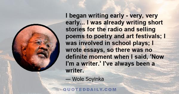 I began writing early - very, very early... I was already writing short stories for the radio and selling poems to poetry and art festivals; I was involved in school plays; I wrote essays, so there was no definite