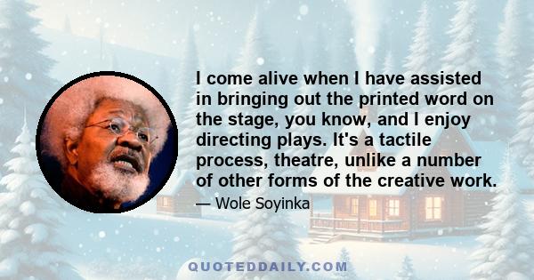 I come alive when I have assisted in bringing out the printed word on the stage, you know, and I enjoy directing plays. It's a tactile process, theatre, unlike a number of other forms of the creative work.