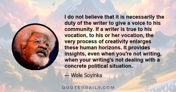 I do not believe that it is necessarily the duty of the writer to give a voice to his community. If a writer is true to his vocation, to his or her vocation, the very process of creativity enlarges these human horizons. 