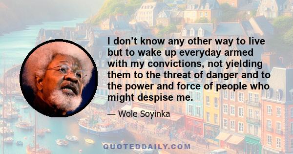 I don’t know any other way to live but to wake up everyday armed with my convictions, not yielding them to the threat of danger and to the power and force of people who might despise me.