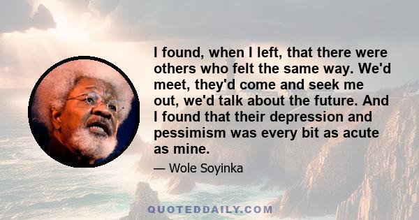 I found, when I left, that there were others who felt the same way. We'd meet, they'd come and seek me out, we'd talk about the future. And I found that their depression and pessimism was every bit as acute as mine.