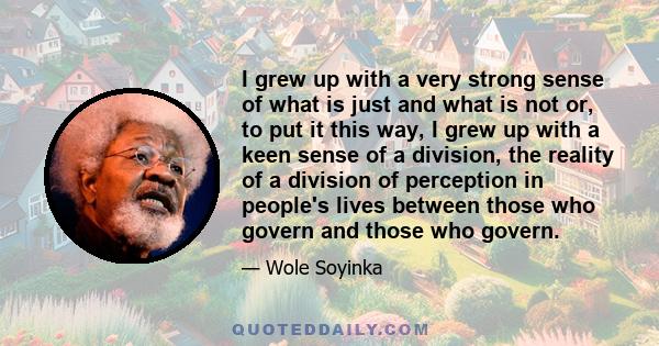 I grew up with a very strong sense of what is just and what is not or, to put it this way, I grew up with a keen sense of a division, the reality of a division of perception in people's lives between those who govern