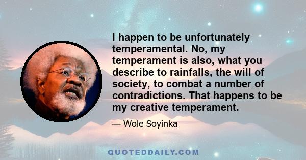 I happen to be unfortunately temperamental. No, my temperament is also, what you describe to rainfalls, the will of society, to combat a number of contradictions. That happens to be my creative temperament.