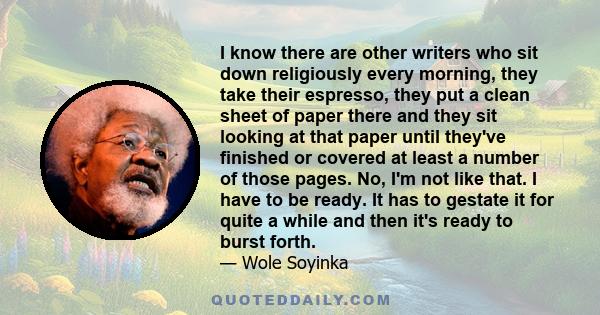 I know there are other writers who sit down religiously every morning, they take their espresso, they put a clean sheet of paper there and they sit looking at that paper until they've finished or covered at least a