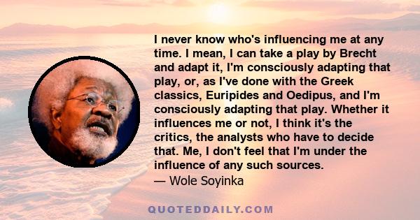 I never know who's influencing me at any time. I mean, I can take a play by Brecht and adapt it, I'm consciously adapting that play, or, as I've done with the Greek classics, Euripides and Oedipus, and I'm consciously